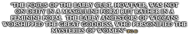 “THE FOCUS OF THE EARLY CULT, HOWEVER, WAS NOT 
ON DEITY IN A MASCULINE FORM BUT RATHER IN A FEMININE FORM.  THE EARLY ANCESTORS OF WICCANS WORSHIPPED THE GREAT GODDESS, WHO PERSONIFIED THE MYSTERIES OF WOMEN.” (PG 8)