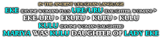 IN THE ANCIENT UDUGHAN LANGUAGE
EKE (DIVINE WOMAN) PLUS URE/URU (DAUGHTER, WOMAN) >
EKE-URU > EKURU > KURU > KULU
KULU (DIVINE WOMAN DAUGHTER)
MARIYA WAS KULU DAUGHTER OF LADY EKE