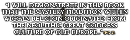 “I WILL DEMONSTRATE IN THIS BOOK THAT THE MYSTERY TRADITION WITHIN WICCAN RELIGION ORIGINATED FROM THE NEOLITHIC GREAT GODDESS CULTURE OF OLD EUROPE...” (PG 3).
