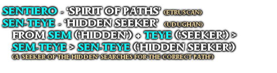 SENTIERO - ‘SPIRIT OF PATHS’  (ETRUSCAN)
SEN-TEYE - ‘HIDDEN SEEKER’  (UDUGHAN)
FROM SEM (‘HIDDEN’) + TEYE (‘SEEKER’) >
SEM-TEYE > SEN-TEYE (‘HIDDEN SEEKER’)
(A ‘SEEKER OF THE HIDDEN’ SEARCHES FOR THE CORRECT PATH’)