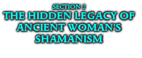 SECTION 2
THE HIDDEN LEGACY OF
ANCIENT WOMAN’S SHAMANISM