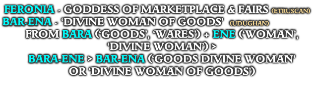 FERONIA - GODDESS OF MARKETPLACE & FAIRS (ETRUSCAN)
BAR-ENA - ‘DIVINE WOMAN OF GOODS’  (UDUGHAN)
FROM BARA (‘GOODS’, ‘WARES’) + ENE (‘WOMAN’, ‘DIVINE WOMAN’) >
BARA-ENE > BAR-ENA (‘GOODS DIVINE WOMAN’ 
OR ‘DIVINE WOMAN OF GOODS’) 