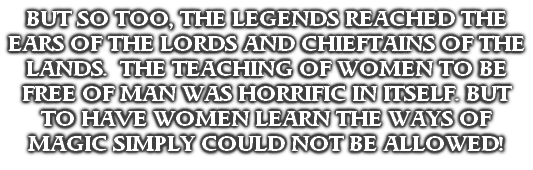 BUT SO TOO, THE LEGENDS REACHED THE EARS OF THE LORDS AND CHIEFTAINS OF THE LANDS.  THE TEACHING OF WOMEN TO BE FREE OF MAN WAS HORRIFIC IN ITSELF. BUT TO HAVE WOMEN LEARN THE WAYS OF MAGIC SIMPLY COULD NOT BE ALLOWED!