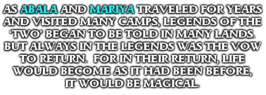 AS ABALA AND MARIYA TRAVELED FOR YEARS AND VISITED MANY CAMPS, LEGENDS OF THE ‘TWO’ BEGAN TO BE TOLD IN MANY LANDS.
BUT ALWAYS IN THE LEGENDS WAS THE VOW TO RETURN.  FOR IN THEIR RETURN, LIFE WOULD BECOME AS IT HAD BEEN BEFORE, 
IT WOULD BE MAGICAL.