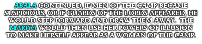 ABALA CONTINUED, IF MEN OF THE CAMP BECAME SUSPICIOUS, OR IF GUARDS OF THE LORDS APPEARED, HE WOULD STEP FORWARD AND DRAW THEM AWAY.  THE MARIYA WOULD THEN USE HER POWERS OF ILLUSION
TO MAKE HERSELF APPEAR AS A WOMAN OF THE CAMP.

