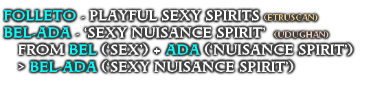 FOLLETO - PLAYFUL SEXY SPIRITS  (ETRUSCAN)
BEL-ADA - ‘SEXY NUISANCE SPIRIT’  (UDUGHAN)
FROM BEL (‘SEX’) + ADA (‘NUISANCE SPIRIT’) 
> BEL-ADA (‘SEXY NUISANCE SPIRIT’)
