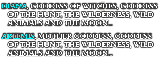 DIANA, GODDESS OF WITCHES, GODDESS OF THE HUNT, THE WILDERNESS, WILD ANIMALS AND THE MOON...

ARTEMIS, MOTHER GODDESS, GODDESS OF THE HUNT, THE WILDERNESS, WILD ANIMALS AND THE MOON...

‘
