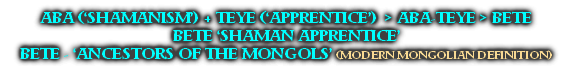 ABA (‘SHAMANISM’) + TEYE (‘APPRENTICE’)  > ABA-TEYE > BETE
BETE ‘SHAMAN APPRENTICE’
BETE - ‘ANCESTORS OF THE MONGOLS’ (MODERN MONGOLIAN DEFINITION)