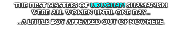 THE FIRST MASTERS OF UDUGHAN SHAMANISM 
WERE ALL WOMEN UNTIL ONE DAY...

...A LITTLE BOY APPEARED OUT OF NOWHERE.