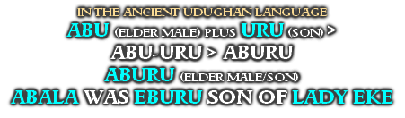 IN THE ANCIENT UDUGHAN LANGUAGE
ABU (ELDER MALE) PLUS URU (SON) >
ABU-URU > ABURU
ABURU (ELDER MALE/SON)
ABALA WAS EBURU SON OF LADY EKE