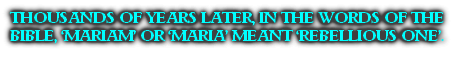 THOUSANDS OF YEARS LATER, IN THE WORDS OF THE BIBLE, ‘MARIAM’ OR ‘MARIA’ MEANT ‘REBELLIOUS ONE’.
