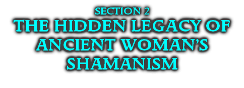SECTION 2
THE HIDDEN LEGACY OF
ANCIENT WOMAN’S SHAMANISM