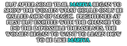 BUT AFTER SOME TIME, MARIYA BEGAN TO SHOW THE WOMEN WHAT COULD ONLY BE CALLED ACTS OF MAGIC.  FRIGHTENED AT FIRST BUT EXCITED WITH THE CHANCE TO DO THE IMPOSSIBLE THEMSELVES, THE WOMEN BEGAN TO WANT TO LEARN HOW TO BE LIKE MARIYA.