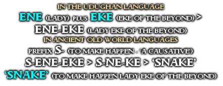 IN THE UDUGHAN LANGUAGE
ENE (LADY) PLUS EKE (EKE OF THE BEYOND) >
ENE-EKE (LADY EKE OF THE BEYOND)  
IN ANCIENT OLD WORLD LANGUAGES
PREFIX S- (TO MAKE HAPPEN - ‘A CAUSATIVE’)
S-ENE-EKE > S-NE-KE > ‘SNAKE’
‘SNAKE’ (TO MAKE HAPPEN LADY EKE OF THE BEYOND)