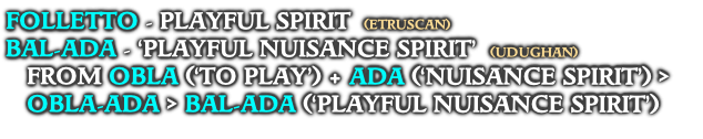 FOLLETTO - PLAYFUL SPIRIT  (ETRUSCAN)
BAL-ADA - ‘PLAYFUL NUISANCE SPIRIT’  (UDUGHAN)
FROM OBLA (‘TO PLAY’) + ADA (‘NUISANCE SPIRIT’) >
OBLA-ADA > BAL-ADA (‘PLAYFUL NUISANCE SPIRIT’)